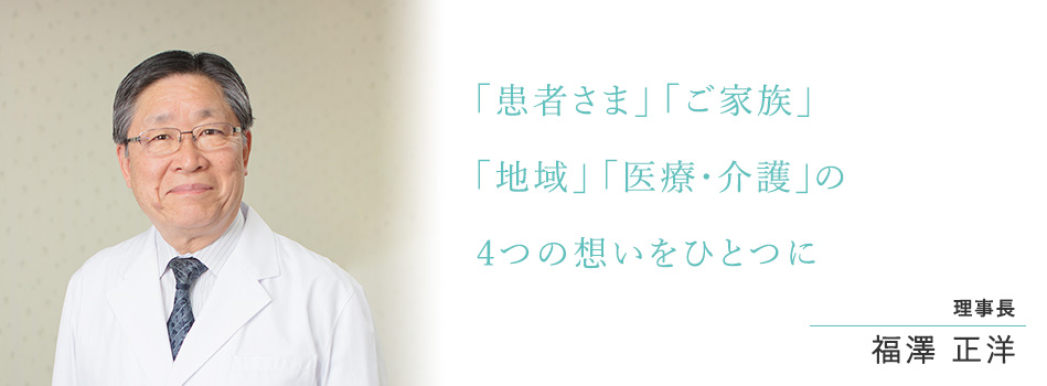 「患者さま」 「家族」「地域」 「医療・介護」の4つの想いをひとつに 理事長 兼 院長 福澤 正洋